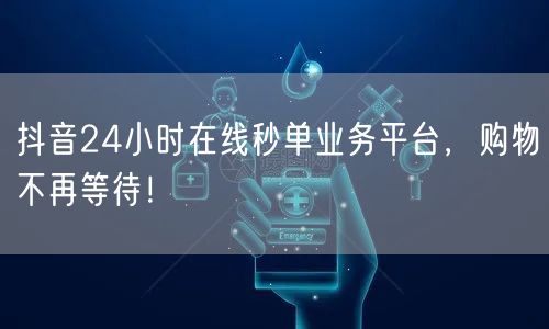 抖音24小时在线秒单业务平台，购物不再等待！