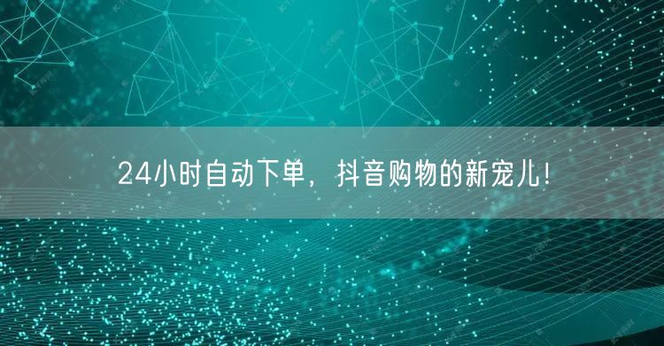 24小时自动下单，抖音购物的新宠儿！