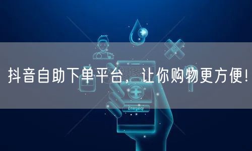 抖音自助下单平台，让你购物更方便！
