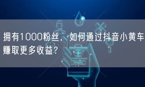 拥有1000粉丝，如何通过抖音小黄车赚取更多收益？