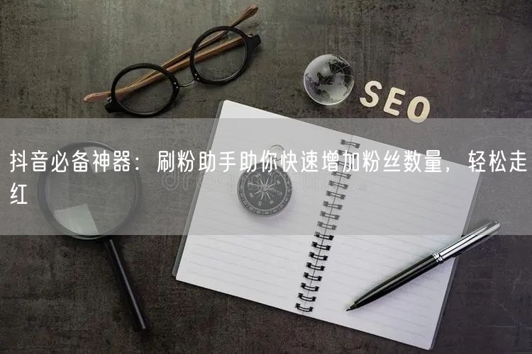 抖音必备神器：刷粉助手助你快速增加粉丝数量，轻松走红