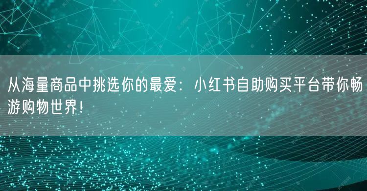 从海量商品中挑选你的最爱：小红书自助购买平台带你畅游购物世界！