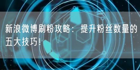 新浪微博刷粉攻略：提升粉丝数量的五大技巧！