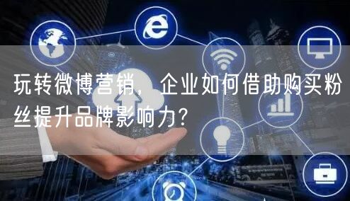 玩转微博营销，企业如何借助购买粉丝提升品牌影响力？