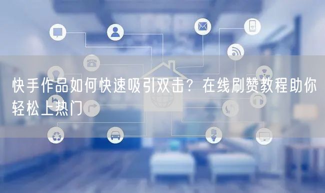 快手作品如何快速吸引双击？在线刷赞教程助你轻松上热门