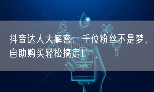 抖音达人大解密：千位粉丝不是梦，自助购买轻松搞定！