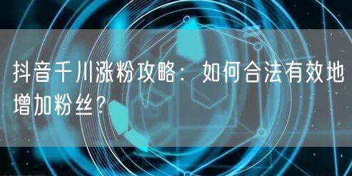 抖音千川涨粉攻略：如何合法有效地增加粉丝？