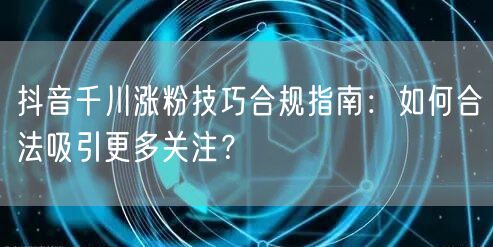 抖音千川涨粉技巧合规指南：如何合法吸引更多关注？