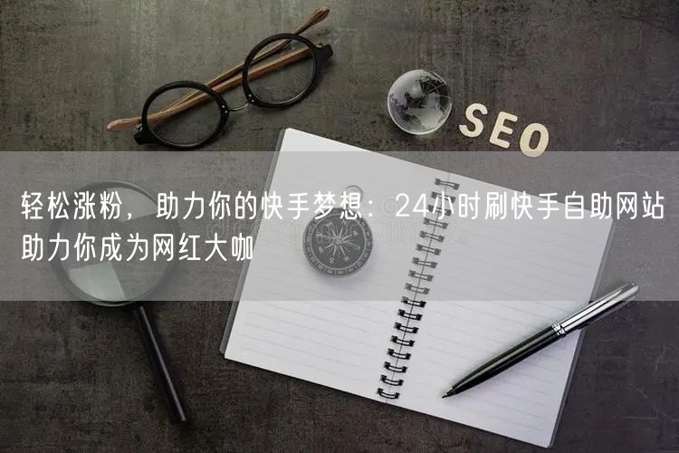 轻松涨粉，助力你的快手梦想：24小时刷快手自助网站助力你成为网红大咖