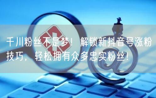 千川粉丝不是梦！解锁新抖音号涨粉技巧，轻松拥有众多忠实粉丝！