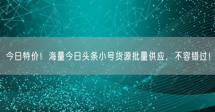 今日特价！海量今日头条小号货源批量供应，不容错过！