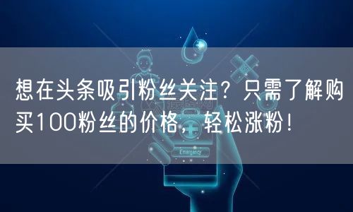 想在头条吸引粉丝关注？只需了解购买100粉丝的价格，轻松涨粉！