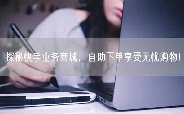 探秘快手业务商城，自助下单享受无忧购物！