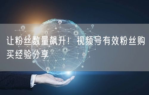 让粉丝数量飙升！视频号有效粉丝购买经验分享