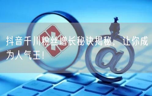 抖音千川粉丝增长秘诀揭秘，让你成为人气王！