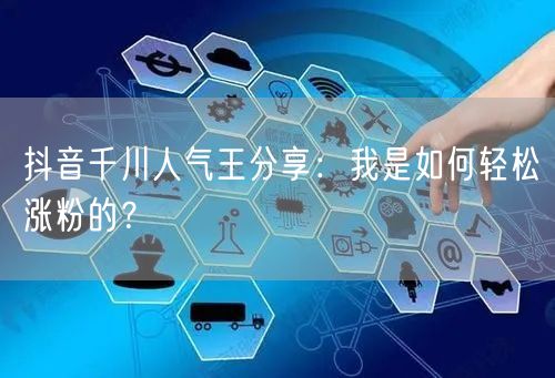 抖音千川人气王分享：我是如何轻松涨粉的？