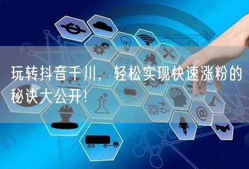 玩转抖音千川，轻松实现快速涨粉的秘诀大公开！