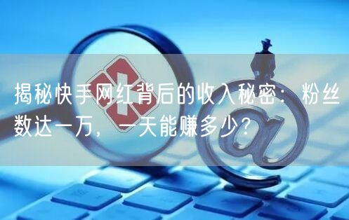 揭秘快手网红背后的收入秘密：粉丝数达一万，一天能赚多少？