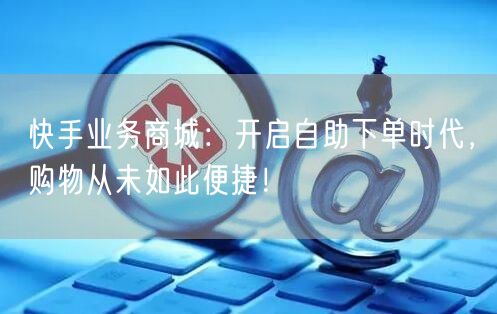 快手业务商城：开启自助下单时代，购物从未如此便捷！
