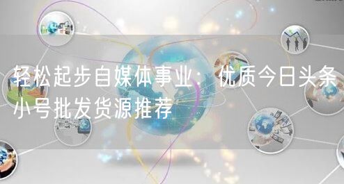 轻松起步自媒体事业：优质今日头条小号批发货源推荐
