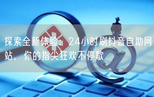探索全新体验：24小时刷抖音自助网站，你的指尖狂欢不停歇