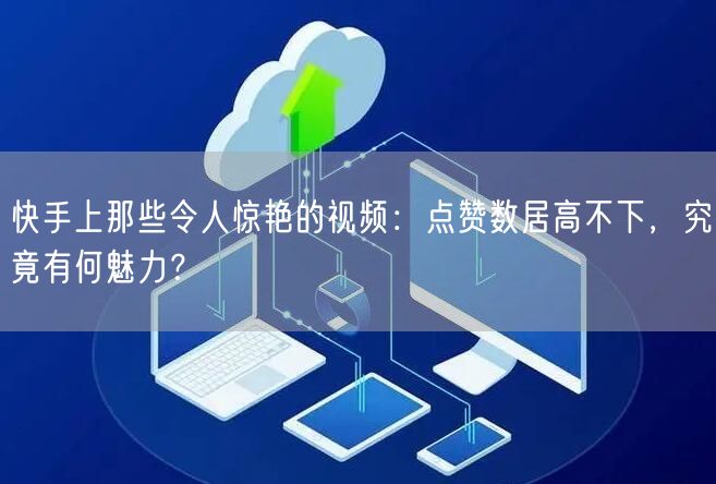 快手上那些令人惊艳的视频：点赞数居高不下，究竟有何魅力？