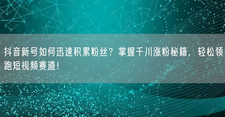抖音新号如何迅速积累粉丝？掌握千川涨粉秘籍，轻松领跑短视频赛道！