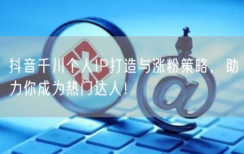 抖音千川个人IP打造与涨粉策略，助力你成为热门达人！