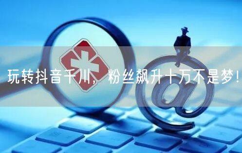 玩转抖音千川，粉丝飙升十万不是梦！