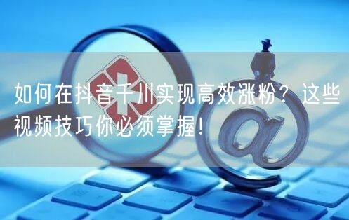 如何在抖音千川实现高效涨粉？这些视频技巧你必须掌握！