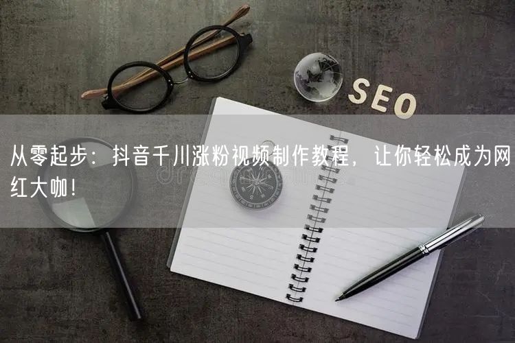 从零起步：抖音千川涨粉视频制作教程，让你轻松成为网红大咖！