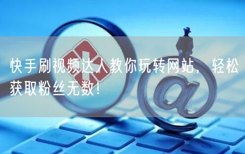 快手刷视频达人教你玩转网站，轻松获取粉丝无数！