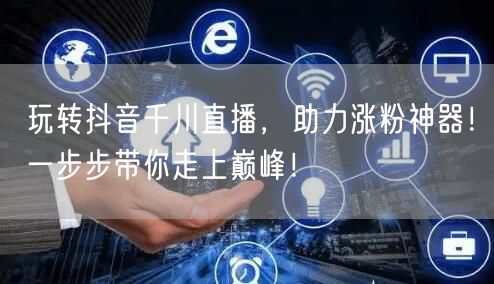 玩转抖音千川直播，助力涨粉神器！一步步带你走上巅峰！