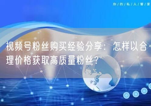 视频号粉丝购买经验分享：怎样以合理价格获取高质量粉丝？