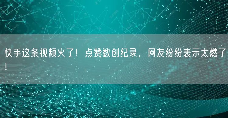 快手这条视频火了！点赞数创纪录，网友纷纷表示太燃了！