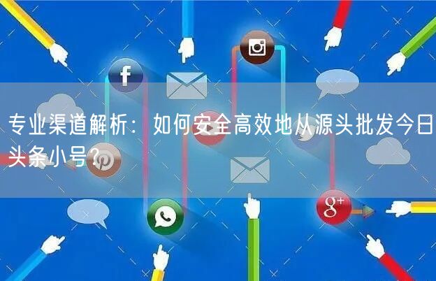 专业渠道解析：如何安全高效地从源头批发今日头条小号？