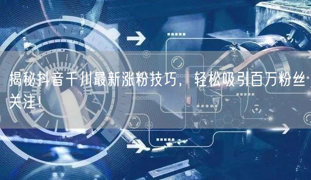 揭秘抖音千川最新涨粉技巧，轻松吸引百万粉丝关注！