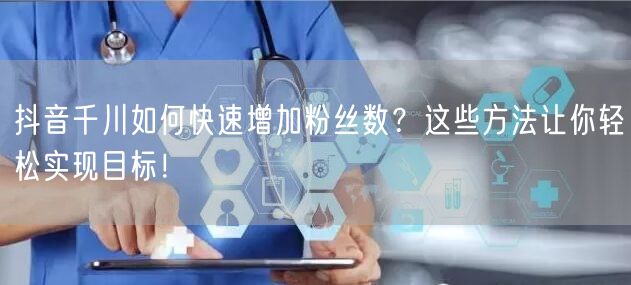 抖音千川如何快速增加粉丝数？这些方法让你轻松实现目标！