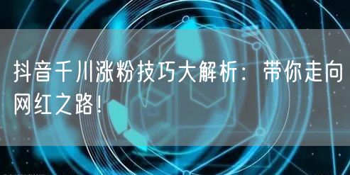 抖音千川涨粉技巧大解析：带你走向网红之路！