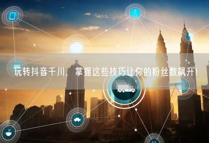 玩转抖音千川，掌握这些技巧让你的粉丝数飙升！