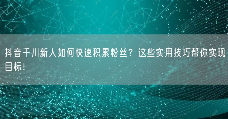抖音千川新人如何快速积累粉丝？这些实用技巧帮你实现目标！