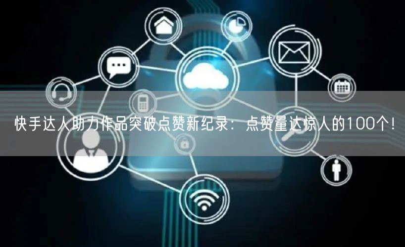 快手达人助力作品突破点赞新纪录：点赞量达惊人的100个！