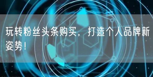 玩转粉丝头条购买，打造个人品牌新姿势！