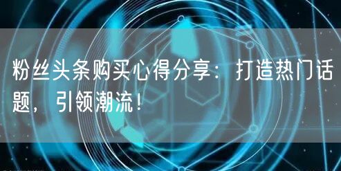 粉丝头条购买心得分享：打造热门话题，引领潮流！