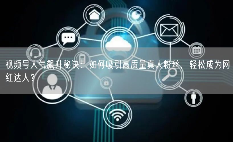 视频号人气飙升秘诀：如何吸引高质量真人粉丝，轻松成为网红达人？