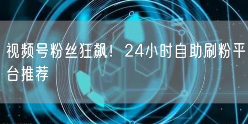 视频号粉丝狂飙！24小时自助刷粉平台推荐