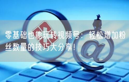 零基础也能玩转视频号：轻松增加粉丝数量的技巧大分享！