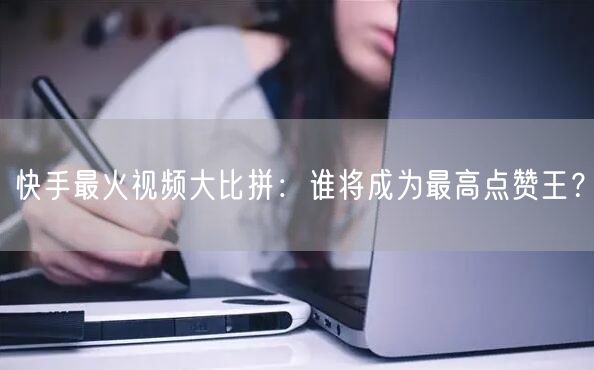 快手最火视频大比拼：谁将成为最高点赞王？