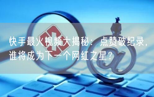 快手最火视频大揭秘：点赞破纪录，谁将成为下一个网红之星？
