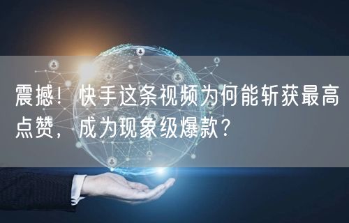 震撼！快手这条视频为何能斩获最高点赞，成为现象级爆款？